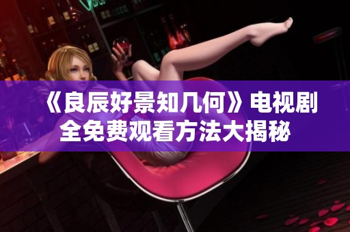 《良辰好景知几何》电视剧全免费观看方法大揭秘