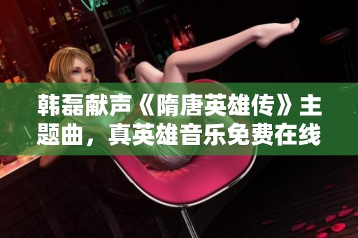 韩磊献声《隋唐英雄传》主题曲，真英雄音乐免费在线欣赏