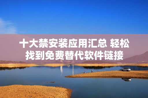 十大禁安装应用汇总 轻松找到免费替代软件链接