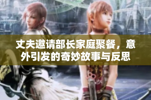 丈夫邀请部长家庭聚餐，意外引发的奇妙故事与反思