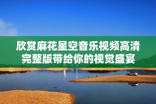 欣赏麻花星空音乐视频高清完整版带给你的视觉盛宴