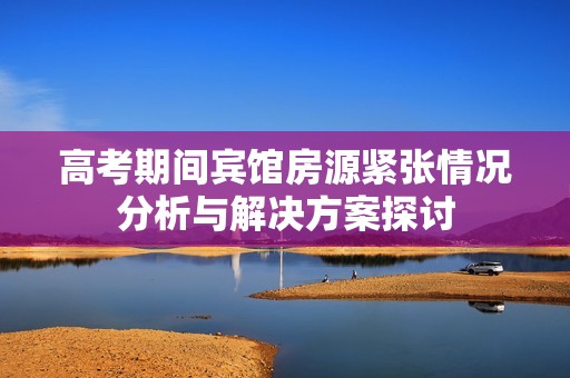 高考期间宾馆房源紧张情况分析与解决方案探讨
