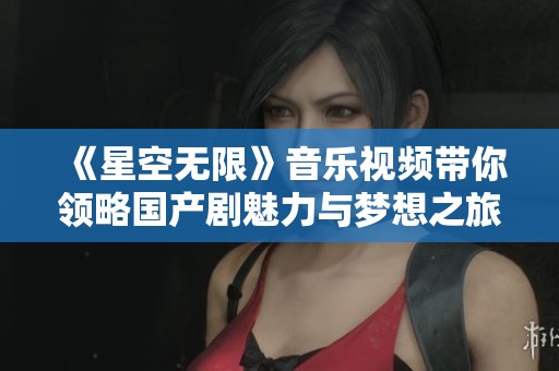 《星空无限》音乐视频带你领略国产剧魅力与梦想之旅