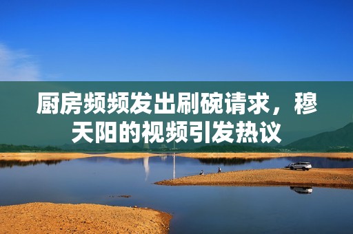 厨房频频发出刷碗请求，穆天阳的视频引发热议