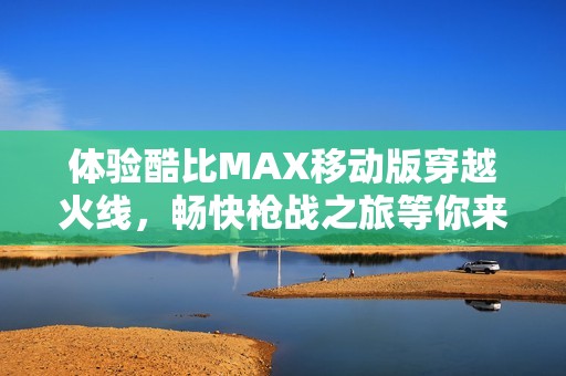 体验酷比MAX移动版穿越火线，畅快枪战之旅等你来下载