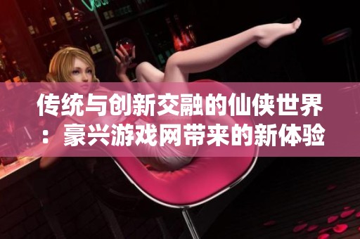 传统与创新交融的仙侠世界：豪兴游戏网带来的新体验