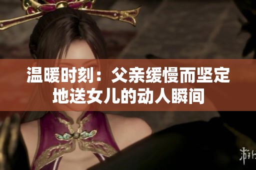 温暖时刻：父亲缓慢而坚定地送女儿的动人瞬间