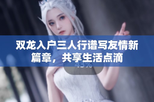 双龙入户三人行谱写友情新篇章，共享生活点滴