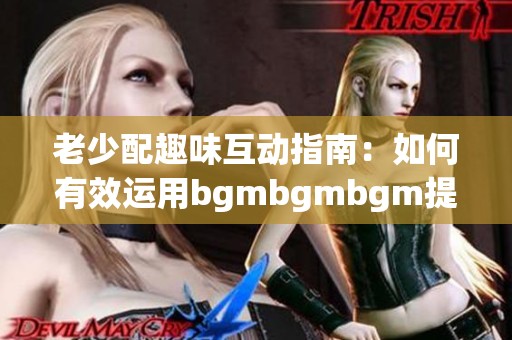 老少配趣味互动指南：如何有效运用bgmbgmbgm提升体验