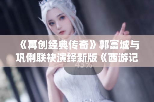 《再创经典传奇》郭富城与巩俐联袂演绎新版《西游记》
