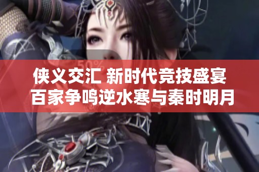 侠义交汇 新时代竞技盛宴 百家争鸣逆水寒与秦时明月携手共创辉煌