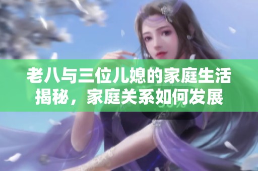 老八与三位儿媳的家庭生活揭秘，家庭关系如何发展