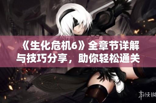 《生化危机6》全章节详解与技巧分享，助你轻松通关