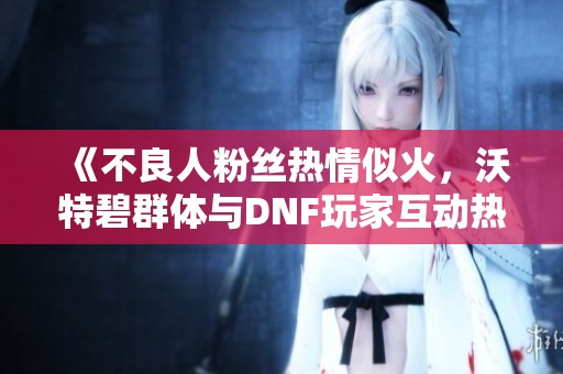 《不良人粉丝热情似火，沃特碧群体与DNF玩家互动热烈》