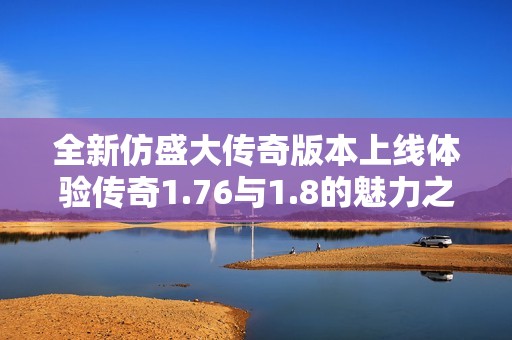 全新仿盛大传奇版本上线体验传奇1.76与1.8的魅力之旅