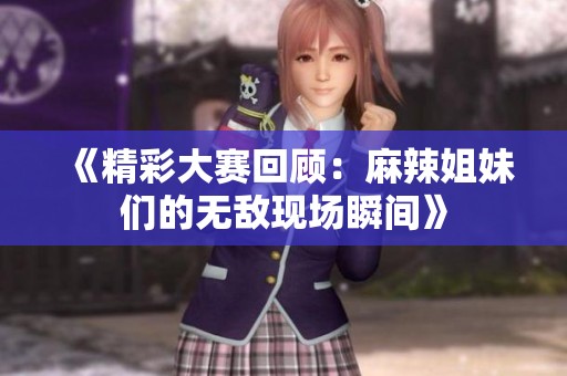 《精彩大赛回顾：麻辣姐妹们的无敌现场瞬间》