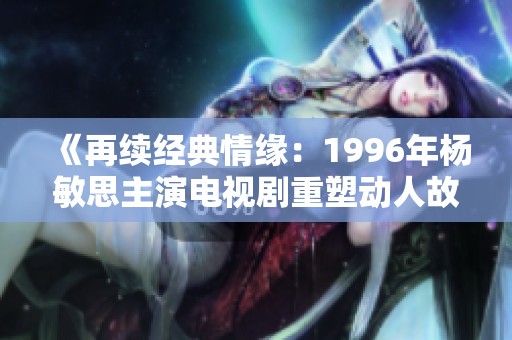 《再续经典情缘：1996年杨敏思主演电视剧重塑动人故事》