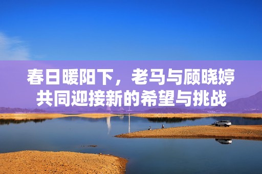 春日暖阳下，老马与顾晓婷共同迎接新的希望与挑战