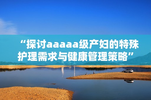 “探讨aaaaa级产妇的特殊护理需求与健康管理策略”