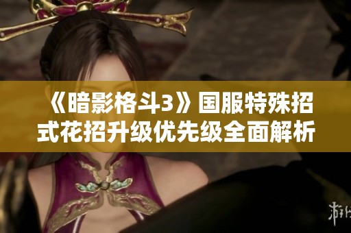 《暗影格斗3》国服特殊招式花招升级优先级全面解析指南