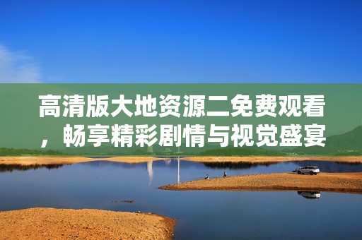 高清版大地资源二免费观看，畅享精彩剧情与视觉盛宴