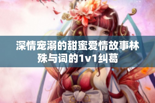 深情宠溺的甜蜜爱情故事林殊与词的1v1纠葛