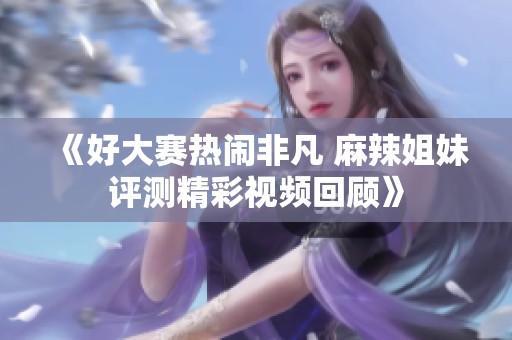 《好大赛热闹非凡 麻辣姐妹评测精彩视频回顾》
