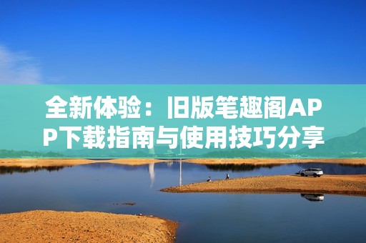 全新体验：旧版笔趣阁APP下载指南与使用技巧分享