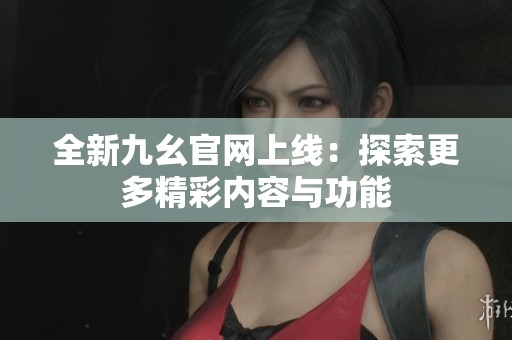 全新九幺官网上线：探索更多精彩内容与功能