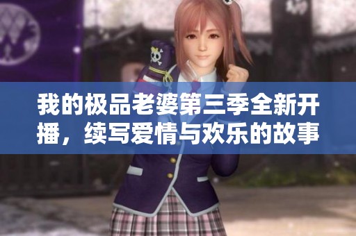 我的极品老婆第三季全新开播，续写爱情与欢乐的故事