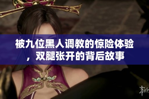 被九位黑人调教的惊险体验，双腿张开的背后故事