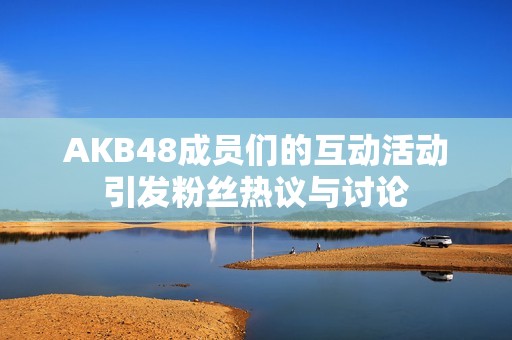 AKB48成员们的互动活动引发粉丝热议与讨论