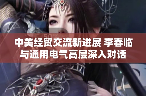 中美经贸交流新进展 李春临与通用电气高层深入对话