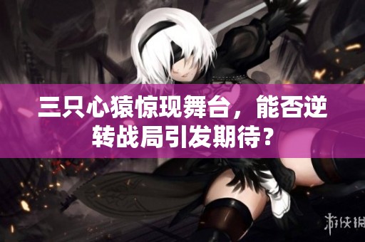 三只心猿惊现舞台，能否逆转战局引发期待？