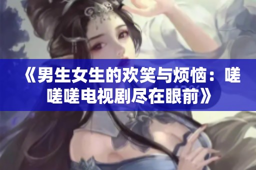 《男生女生的欢笑与烦恼：嗟嗟嗟电视剧尽在眼前》