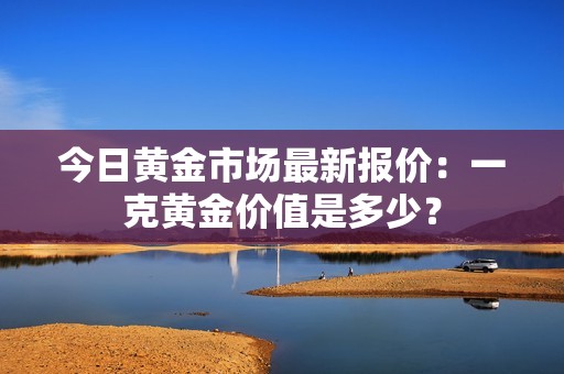 今日黄金市场最新报价：一克黄金价值是多少？