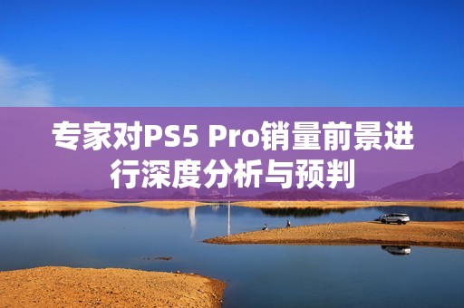 专家对PS5 Pro销量前景进行深度分析与预判