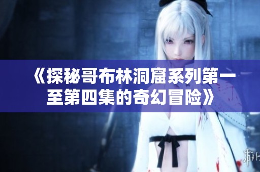 《探秘哥布林洞窟系列第一至第四集的奇幻冒险》