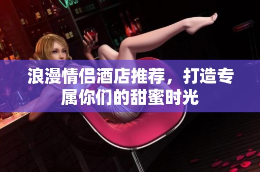 浪漫情侣酒店推荐，打造专属你们的甜蜜时光