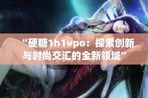 “硬糖1h1vpo：探索创新与时尚交汇的全新领域”