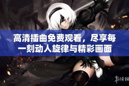 高清插曲免费观看，尽享每一刻动人旋律与精彩画面