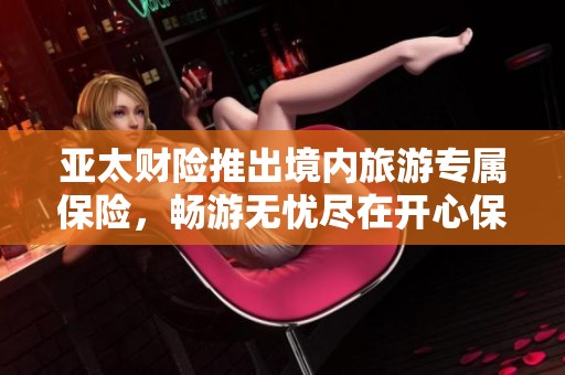 亚太财险推出境内旅游专属保险，畅游无忧尽在开心保