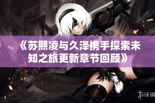 《苏熙凌与久泽携手探索未知之旅更新章节回顾》