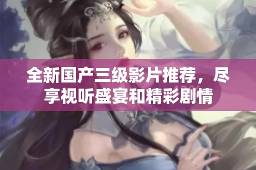 全新国产三级影片推荐，尽享视听盛宴和精彩剧情