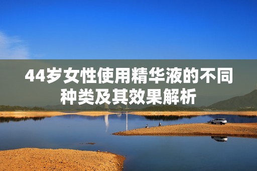 44岁女性使用精华液的不同种类及其效果解析