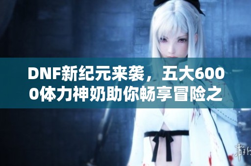 DNF新纪元来袭，五大6000体力神奶助你畅享冒险之旅！