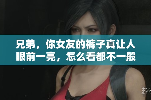 兄弟，你女友的裤子真让人眼前一亮，怎么看都不一般！
