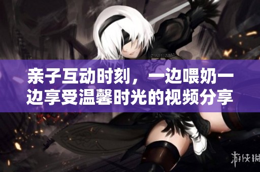 亲子互动时刻，一边喂奶一边享受温馨时光的视频分享