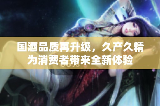 国酒品质再升级，久产久精为消费者带来全新体验