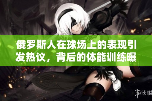 俄罗斯人在球场上的表现引发热议，背后的体能训练曝光